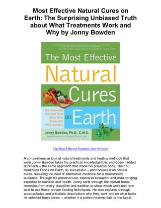 Most Effective Natural Cures on
Earth: The Surprising Unbiased Truth
  about What Treatments Work and
        Why by Jonny Bowden




                   The Most Effective Natural Cures On Earth


A comprehensive look at natural treatments and healing methods that
work.Jonny Bowden takes his practical, knowledgeable, and open-minded
approach -- the same approach that made his previous book, The 150
Healthiest Foods on Earth, so successful -- and focuses it on natural
cures, revealing the best of alternative medicine for a mainstream
audience. Through his personal use, extensive research, and wide-ranging
expertise in nutrition and health, Jonny sorts through the myriad home
remedies from every discipline and tradition to show which work and how
best to use these proven healing techniques. He also explains through
approachable and articulate descriptions why they work and on what basis
he selected these cures -- whether it is patient testimonials or the latest
 