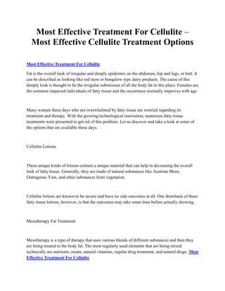 Most Effective Treatment For Cellulite –
  Most Effective Cellulite Treatment Options

Most Effective Treatment For Cellulite

Fat is the overall look of irregular and dimply epidermis on the abdomen, hip and legs, or butt. It
can be described as looking like red stem or bungalow type dairy products. The cause of this
dimply look is thought to be the irregular submission of all the body fat in this place. Females are
the common impacted individuals of fatty tissue and the occurrence normally improves with age.



Many women these days who are overwhelmed by fatty tissue are worried regarding its
treatment and therapy. With the growing technological innovation, numerous fatty tissue
treatments were presented to get rid of this problem. Let us discover and take a look at some of
the options that are available these days.



Cellulite Lotions



These unique kinds of lotions contain a unique material that can help in decreasing the overall
look of fatty tissue. Generally, they are made of natural substances like Austrian Moor,
Outrageous Yam, and other substances from vegetation.



Cellulite lotions are known to be secure and have no side outcomes at all. One drawback of these
fatty tissue lotions, however, is that the outcomes may take some time before actually showing.



Mesotherapy Fat Treatment



Mesotherapy is a type of therapy that uses various blends of different substances and then they
are being treated to the body fat. The most regularly used elements that are being mixed
technically are nutrients, meats, natural vitamins, regular drug treatment, and natural drugs. Most
Effective Treatment For Cellulite
 