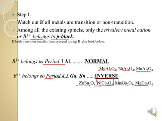  Step I.
Watch out if all metals are transition or non-transition.
Among all the existing spinels, only the trivalent metal cation
or B3+ belongs to p-block.
If both transition metals, then proceed to step II else look below:
B3+ belongs to Period 3 Al...........NORMAL
MgAl2O4, NiAl2O4, MnAl2O4
B3+ belongs to Period 4,5 Ga, Sn ......INVERSE
ZnSn2O4, NiGa2O4, MnGa2O4, MgGa2O4