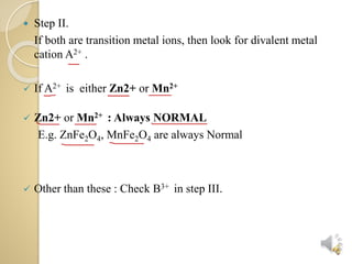  Step II.
If both are transition metal ions, then look for divalent metal
cation A2+ .
If A2+ is either Zn2+ or Mn2+
Zn2+ or Mn2+ : Always NORMAL
E.g. ZnFe2O4, MnFe2O4 are always Normal
Other than these : Check B3+ in step III.