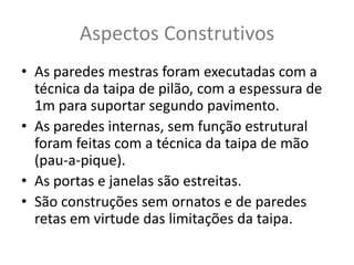 Aspectos Construtivos
• As paredes mestras foram executadas com a
  técnica da taipa de pilão, com a espessura de
  1m para suportar segundo pavimento.
• As paredes internas, sem função estrutural
  foram feitas com a técnica da taipa de mão
  (pau-a-pique).
• As portas e janelas são estreitas.
• São construções sem ornatos e de paredes
  retas em virtude das limitações da taipa.
 