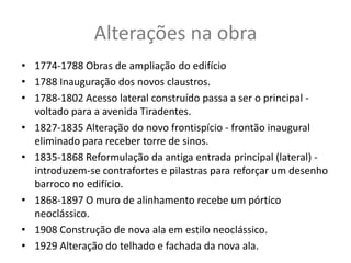 Alterações na obra
• 1774-1788 Obras de ampliação do edifício
• 1788 Inauguração dos novos claustros.
• 1788-1802 Acesso lateral construído passa a ser o principal -
  voltado para a avenida Tiradentes.
• 1827-1835 Alteração do novo frontispício - frontão inaugural
  eliminado para receber torre de sinos.
• 1835-1868 Reformulação da antiga entrada principal (lateral) -
  introduzem-se contrafortes e pilastras para reforçar um desenho
  barroco no edifício.
• 1868-1897 O muro de alinhamento recebe um pórtico
  neoclássico.
• 1908 Construção de nova ala em estilo neoclássico.
• 1929 Alteração do telhado e fachada da nova ala.
 