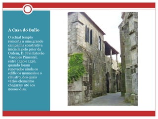 A Casa do Balio O actual templo remonta a uma grande campanha construtiva iniciada pelo prior da Ordem, D. Frei Estevão    Vasques Pimentel, entre 1330 e 1336, quando foram renovados ainda os edifícios monacais e o claustro, dos quais vários elementos chegaram até aos nossos dias. 