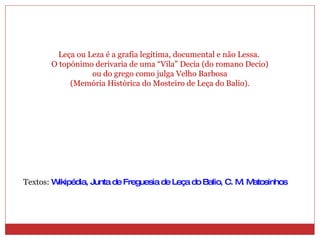 Leça ou Leza é a grafia legítima, documental e não Lessa. O topónimo derivaria de uma “Vila” Decia (do romano Decio) ou do grego como julga Velho Barbosa (Memória Histórica do Mosteiro de Leça do Balio). Textos:  Wikipédia, Junta de Freguesia de Leça do Balio, C. M. Matosinhos 