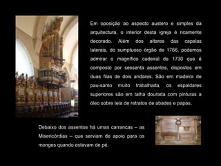 Em oposição ao aspecto austero e simples da arquitectura, o interior desta igreja é ricamente decorado. Além dos altares das capelas laterais, do sumptuoso órgão de 1766, podemos admirar o magnífico cadeiral de 1730 que é composto por sessenta assentos, dispostos em duas filas de dois andares. São em madeira de pau-santo muito trabalhada, os espaldares superiores são em talha dourada com pinturas a óleo sobre tela de retratos de abades e papas. Debaixo dos assentos há umas carrancas – as Misericórdias – que serviam de apoio para os monges quando estavam de pé.