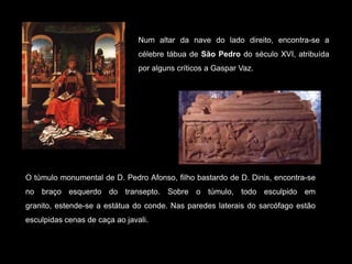Num altar da nave do lado direito, encontra-se a célebre tábua de São Pedro do século XVI, atribuída por alguns críticos a Gaspar Vaz.O túmulo monumental de D. Pedro Afonso, filho bastardo de D. Dinis, encontra-se no braço esquerdo do transepto. Sobre o túmulo, todo esculpido em granito, estende-se a estátua do conde. Nas paredes laterais do sarcófago estão esculpidas cenas de caça ao javali. 