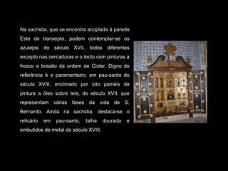 Na sacristia, que se encontra acoplada à parede Este do transepto, podem contemplar-se os azulejos do século XVII, todos diferentes excepto nas cercaduras e o tecto com pinturas a fresco e brasão da ordem de Cister. Digno de referência é o paramenteiro, em pau-santo do século XVIII, encimado por oito painéis de pintura a óleo sobre tela, do século XVII, que representam várias fases da vida de S. Bernardo. Ainda na sacristia, destaca-se o relicário em pau-santo, talha dourada e embutidos de metal do século XVIII.