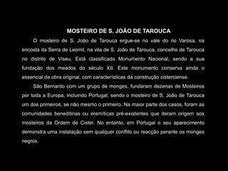MOSTEIRO DE S. JOÃO DE TAROUCAO mosteiro de S. João de Tarouca ergue-se no vale do rio Varosa, na encosta da Serra de Leomil, na vila de S. João de Tarouca, concelho de Tarouca no distrito de Viseu. Está classificado Monumento Nacional, sendo a sua fundação dos meados do século XII. Este monumento conserva ainda o essencial da obra original, com características da construção cisterciense.São Bernardo com um grupo de monges, fundaram dezenas de Mosteiros por toda a Europa, incluindo Portugal, sendo o mosteiro de S. João de Tarouca um dos primeiros, se não mesmo o primeiro. Na maior parte dos casos, foram as comunidades beneditinas ou eremíticas pré-existentes que deram origem aos mosteiros da Ordem de Cister. No entanto, em Portugal o seu aparecimento demonstra uma instalação sem qualquer conflito ou reacção perante os monges negros. 