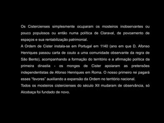 Os Cistercienses simplesmente ocuparam os mosteiros inobservantes ou pouco populosos ou então numa política de Claraval, de povoamento de espaços e sua rentabilização patrimonial.A Ordem de Cister instala-se em Portugal em 1140 (ano em que D. Afonso Henriques passou carta de couto a uma comunidade observante da regra de São Bento), acompanhando a formação do território e a afirmação política da primeira dinastia - os monges de Cister apoiaram as pretensões independentistas de Afonso Henriques em Roma. O nosso primeiro rei pagará esses “favores” auxiliando a expansão da Ordem no território nacional.Todos os mosteiros cistercienses do século XII mudaram de observância, só Alcobaça foi fundado de novo. 