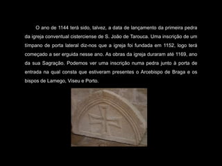  O ano de 1144 terá sido, talvez, a data de lançamento da primeira pedra da igreja conventual cisterciense de S. João de Tarouca. Uma inscrição de um tímpano de porta lateral diz-nos que a igreja foi fundada em 1152, logo terá começado a ser erguida nesse ano. As obras da igreja duraram até 1169, ano da sua Sagração. Podemos ver uma inscrição numa pedra junto à porta de entrada na qual consta que estiveram presentes o Arcebispo de Braga e os bispos de Lamego, Viseu e Porto.