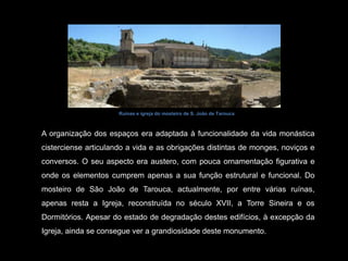 A organização dos espaços era adaptada à funcionalidade da vida monástica cisterciense articulando a vida e as obrigações distintas de monges, noviços e conversos. O seu aspecto era austero, com pouca ornamentação figurativa e onde os elementos cumprem apenas a sua função estrutural e funcional. Do mosteiro de São João de Tarouca, actualmente, por entre várias ruínas, apenas resta a Igreja, reconstruída no século XVII, a Torre Sineira e os Dormitórios. Apesar do estado de degradação destes edifícios, à excepção da Igreja, ainda se consegue ver a grandiosidade deste monumento. Ruínas e igreja do mosteiro de S. João de Tarouca