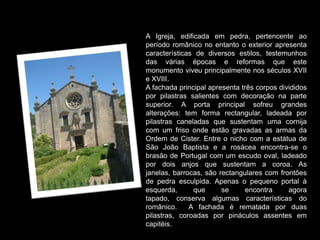 A Igreja, edificada em pedra, pertencente ao período românico no entanto o exterior apresenta características de diversos estilos, testemunhos das várias épocas e reformas que este monumento viveu principalmente nos séculos XVII e XVIII.A fachada principal apresenta três corpos divididos por pilastras salientes com decoração na parte superior. A porta principal sofreu grandes alterações: tem forma rectangular, ladeada por pilastras caneladas que sustentam uma cornija com um friso onde estão gravadas as armas da Ordem de Cister. Entre o nicho com a estátua de São João Baptista e a rosácea encontra-se o brasão de Portugal com um escudo oval, ladeado por dois anjos que sustentam a coroa. As janelas, barrocas, são rectangulares com frontões de pedra esculpida. Apenas o pequeno portal à esquerda, que se encontra agora tapado, conserva algumas características do românico.  A fachada é rematada por duas pilastras, coroadas por pináculos assentes em capitéis.