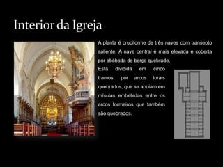 A planta é cruciforme de três naves com transepto saliente. A nave central é mais elevada e coberta por abóbada de berço quebrado. Interior da IgrejaEstá dividida em cinco tramos, por arcos torais quebrados, que se apoiam em mísulas embebidas entre os arcos formeiros que também são quebrados. 