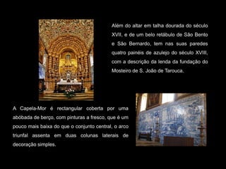 Além do altar em talha dourada do século XVII, e de um belo retábulo de São Bento e São Bernardo, tem nas suas paredes quatro painéis de azulejo do século XVIII, com a descrição da lenda da fundação do Mosteiro de S. João de Tarouca.A Capela-Mor é rectangular coberta por uma abóbada de berço, com pinturas a fresco, que é um pouco mais baixa do que o conjunto central, o arco triunfal assenta em duas colunas laterais de decoração simples. 