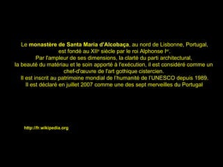 Le  monastère de Santa Maria d'Alcobaça , au nord de Lisbonne, Portugal, est fondé au XII e  siècle par le roi Alphonse I er .  Par l'ampleur de ses dimensions, la clarté du parti architectural,  la beauté du matériau et le soin apporté à l'exécution, il est considéré comme un  chef-d'œuvre de l'art gothique cistercien.  Il est inscrit au patrimoine mondial de l’humanité de l’UNESCO depuis 1989. Il est déclaré en juillet 2007 comme une des sept merveilles du Portugal . http://fr.wikipedia.org 