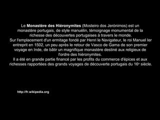 Le Monastère des Hiéronymites (Mosteiro dos Jerónimos) est un 
monastère portugais, de style manuélin, témoignage monumental de la 
richesse des découvertes portugaises à travers le monde. 
Sur l'emplacement d'un ermitage fondé par Henri le Navigateur, le roi Manuel Ier 
entreprit en 1502, un peu après le retour de Vasco de Gama de son premier 
voyage en Inde, de bâtir un magnifique monastère destiné aux religieux de 
l'ordre des hiéronymites. 
Il a été en grande partie financé par les profits du commerce d'épices et aux 
richesses rapportées des grands voyages de découverte portugais du 16e siècle. 
http://fr.wikipedia.org 
 