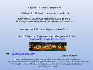 Création : Claude Champmartin 
Crédit photo : Collection personnel et sur le net 
Couverture : Enluminure médiévale datée de 1462 
Bibliothèque Nationale de France, département des Manuscrits 
Musique : W.A Mozart – Requiem – Ave Verum 
Mes créations de diaporamas sont hébergées sur le site : 
http://www.le-monde-de-renee.com/ 
 claudec62@gmail.com 
Ce PPS est l’oeuvre de son auteur, il est interdit de le modifier et ne doit en aucun cas faire 
l’objet de publications sur les sites web ou blogs (sauf autorisation de sa part sur demande), comme il est interdit 
d’extraire les photos du PPS pour les mettre en ligne sur un site web autre que celui cité ci-dessus. 
Merci de respecter l’auteur. 
Créé le 9/12/2010 
