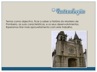 * IntroduçãoTemos como objectivo, ficar a saber a história do Mosteiro de Pombeiro, as suas características, e os seus desenvolvimentos. Esperamos tirar mais aproveitamento com este trabalho.