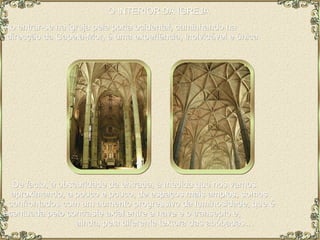 O INTERIOR DA IGREJA  Ao entrar-se na igreja pela porta ocidental, caminhando na  direcção da Capela-Mor, é uma experiência, inolvidável e única.  De facto, à obscuridade da entrada, à medida que nos vamos  aproximando, a pouco e pouco, de espaços mais amplos, somos  confrontados com um aumento progressivo da luminosidade, que é  acentuada pelo contraste axial entre a nave e o transepto e,  ainda, pela diferente textura das abóbadas… 