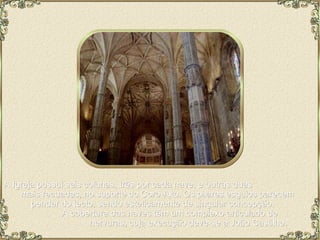 A Igreja possui seis colunas, três por cada nave, e outras duas  mais recuadas, no suporte do Coro-Alto. Os pilares esguios parecem  pender do tecto, sendo esteticamente de singular concepção.  A cobertura das naves têm um complexo articulado de  nervuras, cuja execução deve-se a João Castilho. 