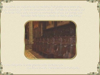 O Cadeiral, um conjunto de 60 cadeiras (originalmente eram 84),  cujo desenho se deve ao arquitecto Diogo Torralta e execução, por  volta de 1550, pelo mestre de marcenaria Diogo de Çarça, que  também teria feito a estante de canto para livros. No seu conjunto, é uma grande obra de talha que  nos ficou do Alto Renascimento Português. 