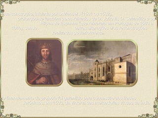 Sua construção, iniciada por D.Manuel I (1501 ou 1502),  prolongou-se também pelos reinados de D. João III, D. Sebastião e os  Filipes de Espanha (que reinaram em Portugal, de 1580 a 1640), sendo  outras alterações e/ou reconstruções realizadas posteriormente.  O financiamento do projecto foi garantido pela concessão aos frades  Jerónimos, em 1503, da vintena das mercadorias vindas da Índia. 