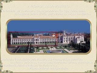 A FACHADA SUL DO MOSTEIRO Na fachada Sul do Mosteiro, quase paralela ao Rio Tejo, sobressaem,  da esquerda para a direita, quatro zonas ou corpos dominantes. O primeiro é constituído pelo Mosteiro dos Frades, antigo dormitório  dos frades Jerónimos, com as suas 28 arcadas térreas, onde hoje se encontram instalados o Museu da Marinha e o  Museu Nacional de Arqueologia.  