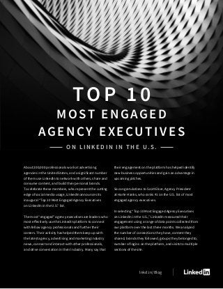 About 200,000 professionals work at advertising
agencies in the United States, and a significant number
of them use LinkedIn to network with others, share and
consume content, and build their personal brands.
To celebrate these members, who represent the cutting
edge of social media usage, LinkedIn announces its
inaugural “Top 10 Most Engaged Agency Executives
on LinkedIn in the U.S.” list.
The most “engaged” agency executives are leaders who
most effectively use the LinkedIn platform to connect
with fellow agency professionals and further their
careers. Their activity has helped them keep up with
the latest agency, advertising and marketing industry
news, connect and interact with other professionals,
and drive conversation in their industry. Many say that
their engagement on the platform has helped identify
new business opportunities and gain an advantage in
upcoming pitches.
So congratulations to Scott Elser, Agency President
at Harte Hanks, who ranks #1 on the U.S. list of most
engaged agency executives.
In selecting “Top 10 Most Engaged Agency Executives
on LinkedIn in the U.S.,” LinkedIn measured their
engagement using a range of data points collected from
our platform over the last three months. We analyzed
the number of connections they have, content they
shared, brands they followed, groups they belonged to,
number of logins on the platform, and visits to multiple
sections of the site.
TOP 10
MOST ENGAGED
Agency Executives
on LinkedIn in the U.S.
lnkd.in/Blog
 