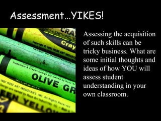 Assessment…YIKES!
             Assessing the acquisition
             of such skills can be
             tricky business. What are
             some initial thoughts and
             ideas of how YOU will
             assess student
             understanding in your
             own classroom.
 