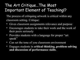 The Art Critique…The Most
Important Element of Teaching!?
The process of critiquing artwork is critical within any
classroom setting. Critique:
• Gives classroom assignments relevance and purpose
• Encourages students to take their work and the work of
   their peers seriously
• Provides students with a language for proper “art
   speak”
• Can set the tone of you classroom environment
• Engages students in critical thinking, problem solving
   and discussion of performance skills.
 