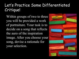Let’s Practice Some Differentiated
Critique!
Within groups of two to three
you will be provided a work
of portraiture. Your task is to
decide on a song that reflects
the auro of the inspiration
image. After you choose your
song, devise a rationale for
your selection.
 