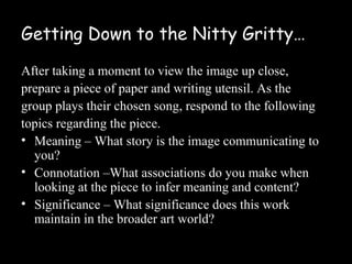 Getting Down to the Nitty Gritty…

After taking a moment to view the image up close,
prepare a piece of paper and writing utensil. As the
group plays their chosen song, respond to the following
topics regarding the piece.
• Meaning – What story is the image communicating to
  you?
• Connotation –What associations do you make when
  looking at the piece to infer meaning and content?
• Significance – What significance does this work
  maintain in the broader art world?
 
