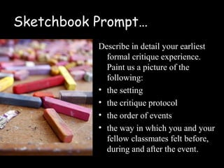 Sketchbook Prompt…
           Describe in detail your earliest
             formal critique experience.
             Paint us a picture of the
             following:
           • the setting
           • the critique protocol
           • the order of events
           • the way in which you and your
             fellow classmates felt before,
             during and after the event.
 
