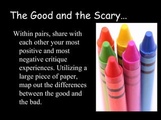 The Good and the Scary…
Within pairs, share with
 each other your most
 positive and most
 negative critique
 experiences. Utilizing a
 large piece of paper,
 map out the differences
 between the good and
 the bad.
 