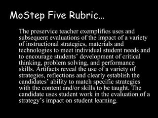 MoStep Five Rubric…
 The preservice teacher exemplifies uses and
 subsequent evaluations of the impact of a variety
 of instructional strategies, materials and
 technologies to meet individual student needs and
 to encourage students’ development of critical
 thinking, problem solving, and performance
 skills. Artifacts reveal the use of a variety of
 strategies, reflections and clearly establish the
 candidates’ ability to match specific strategies
 with the content and/or skills to be taught. The
 candidate uses student work in the evaluation of a
 strategy’s impact on student learning.
 
