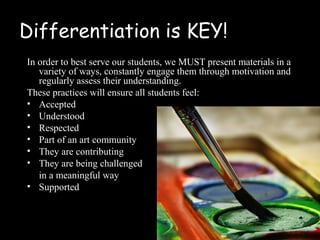 Differentiation is KEY!
In order to best serve our students, we MUST present materials in a
   variety of ways, constantly engage them through motivation and
   regularly assess their understanding.
These practices will ensure all students feel:
• Accepted
• Understood
• Respected
• Part of an art community
• They are contributing
• They are being challenged
   in a meaningful way
• Supported
 