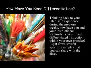 How Have You Been Differentiating?

                     Thinking back to your
                     internship experience
                     during the previous
                     weeks, how have you and
                     your instructional
                     teammate been utilizing
                     differentiated instruction
                     within your own practice?
                     Right down several
                     specific examples that
                     you can share with the
                     class.
 