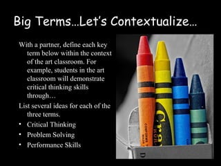Big Terms…Let’s Contextualize…
With a partner, define each key
   term below within the context
   of the art classroom. For
   example, students in the art
   classroom will demonstrate
   critical thinking skills
   through…
List several ideas for each of the
   three terms.
• Critical Thinking
• Problem Solving
• Performance Skills
 