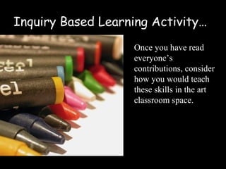 Inquiry Based Learning Activity…
                   Once you have read
                   everyone’s
                   contributions, consider
                   how you would teach
                   these skills in the art
                   classroom space.
 