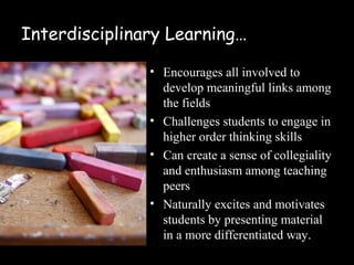 Interdisciplinary Learning…

               • Helps create meaningful links
                 across the fields
               • Challenges students to engage in
                 higher order thinking skills
               • Can create a sense of collegiality
                 and enthusiasm among teaching
                 peers
               • Naturally excites and motivates
                 students by presenting material
                 in a differentiated way
 