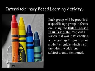 Interdisciplinary Based Learning Activity…

                      Each group will be provided
                      a specific age group to focus
                      on. Using the UMSL Lesson
                      Plan Template, map out a
                      lesson that would be exciting
                      and engaging for your future
                      student clientele which also
                      includes the additional
                      subject arenas mentioned.
 