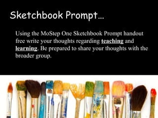 Sketchbook Prompt…
 Using the MoStep One Sketchbook Prompt handout
 free write your thoughts regarding teaching and
 learning. Be prepared to share your thoughts with the
 broader group.
 