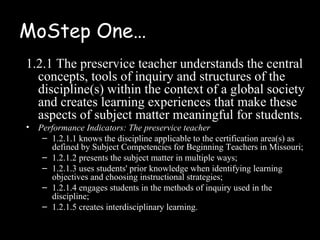 MoStep One…
1.2.1 The preservice teacher understands the central
  concepts, tools of inquiry and structures of the
  discipline(s) within the context of a global society
  and creates learning experiences that make these
  aspects of subject matter meaningful for students.
•   Performance Indicators: The preservice teacher
     – 1.2.1.1 knows the discipline applicable to the certification area(s) as
       defined by Subject Competencies for Beginning Teachers in Missouri;
     – 1.2.1.2 presents the subject matter in multiple ways;
     – 1.2.1.3 uses students' prior knowledge when identifying learning
       objectives and choosing instructional strategies;
     – 1.2.1.4 engages students in the methods of inquiry used in the
       discipline;
     – 1.2.1.5 creates interdisciplinary learning.
 