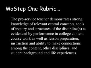 MoStep One Rubric…
 The pre-service teacher demonstrates strong
 knowledge of relevant central concepts, tools
 of inquiry and structures of the discipline(s) as
 evidenced by performance in college content
 course work as well as lesson preparation,
 instruction and ability to make connections
 among the content, other disciplines, and
 student background and life experiences.
 
