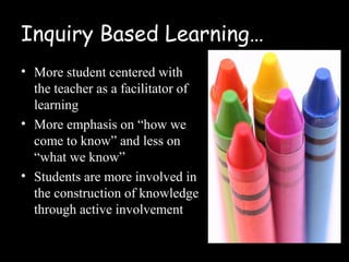 Inquiry Based Learning…
• More student centered with
  the teacher as a facilitator of
  learning
• More emphasis on “how we
  come to know” and less on
  “what we know”
• Students are more involved in
  the construction of knowledge
  through active involvement
 