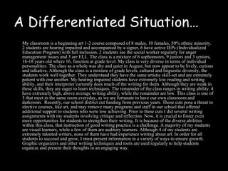 A Differentiated Situation…
 My classroom is a beginning art 1-2 course composed of 8 males, 10 females, 50% ethnic minority.
 2 students are hearing impaired and accompanied by a signer, 6 have active IEPs (Individualized
 Education Program) with full inclusion, 2 students see the social worker regularly for anger
 management issues and 3 are ELL. The class is a mixture of 6 sophomores, 9 juniors and 3 seniors,
 16-18 years old where 16, function at grade level. My class is very diverse in terms of individual
 personalities. The class as a whole was shy and quiet in August, but now appear to be lively, curious
 and talkative. Although the class is a mixture of grade levels, cultural and linguistic diversity, the
 students work well together. They understand they have the same artistic skill-set and are extremely
 patient with one another. My hearing impaired students have extremely low reading and writing
 ability, and their interpreter currently does much of the writing for them. Although they are weak in
 these skills, they are eager to learn techniques. The remainder of the class ranges in writing ability. 4
 have extremely high, above average writing ability, while the remainder are low. This class is one of
 5 that meet in the same room everyday, as we are fortunate to have our own classroom and
 darkroom. Recently, our school district cut funding from previous years. Those cuts pose a threat to
 elective courses, like art, and may remove many programs and staff in our school that offered
 additional support to students who were low achieving. Prior to these cuts I did several writing
 assignments with my students involving critique and reflection. Now, it is crucial to foster even
 more opportunities for students to strengthen their writing. It is because of the diverse abilities
 within this class, that instruction of good writing practice is a challenge. A majority of my students
 are visual learners, while a few of them are auditory learners. Although 4 of my students are
 extremely talented writers, none of them have had experience writing about art. In order for all
 students to succeed and grow, I must present information in a variety of ways to ensure growth.
 Graphic organizers and other writing techniques and tools are used regularly to help students
 organize and present their thoughts in an engaging way.
 