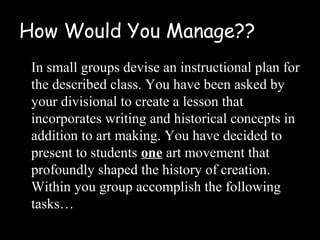 How Would You Manage??
 In small groups devise an instructional plan for
 the described class. You have been asked by
 your divisional to create a lesson that
 incorporates writing and historical concepts in
 addition to art making. You have decided to
 present to students one art movement that
 profoundly shaped the history of creation.
 Within you group accomplish the following
 tasks…
 