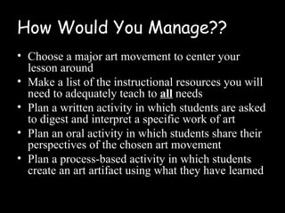 How Would You Manage??
• Choose a major art movement to center your
  lesson around
• Make a list of the instructional resources you will
  need to adequately teach to all needs
• Plan a written activity in which students are asked
  to digest and interpret a specific work of art
• Plan an oral activity in which students share their
  perspectives of the chosen art movement
• Plan a process-based activity in which students
  create an art artifact using what they have learned
 