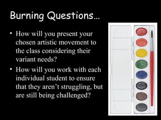 Burning Questions…
• How will you present your
  chosen artistic movement to
  the class considering their
  variant needs?
• How will you work with each
  individual student to ensure
  that they aren’t struggling, but
  are still being challenged?
 