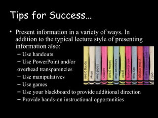 Tips for Success…
• Present information in a variety of ways. In
  addition to the typical lecture style of presenting
  information also:
   – Use handouts
   – Use PowerPoint and/or
   overhead transparencies
   – Use manipulatives
   – Use games
   – Use your blackboard to provide additional direction
   – Provide hands-on instructional opportunities
 